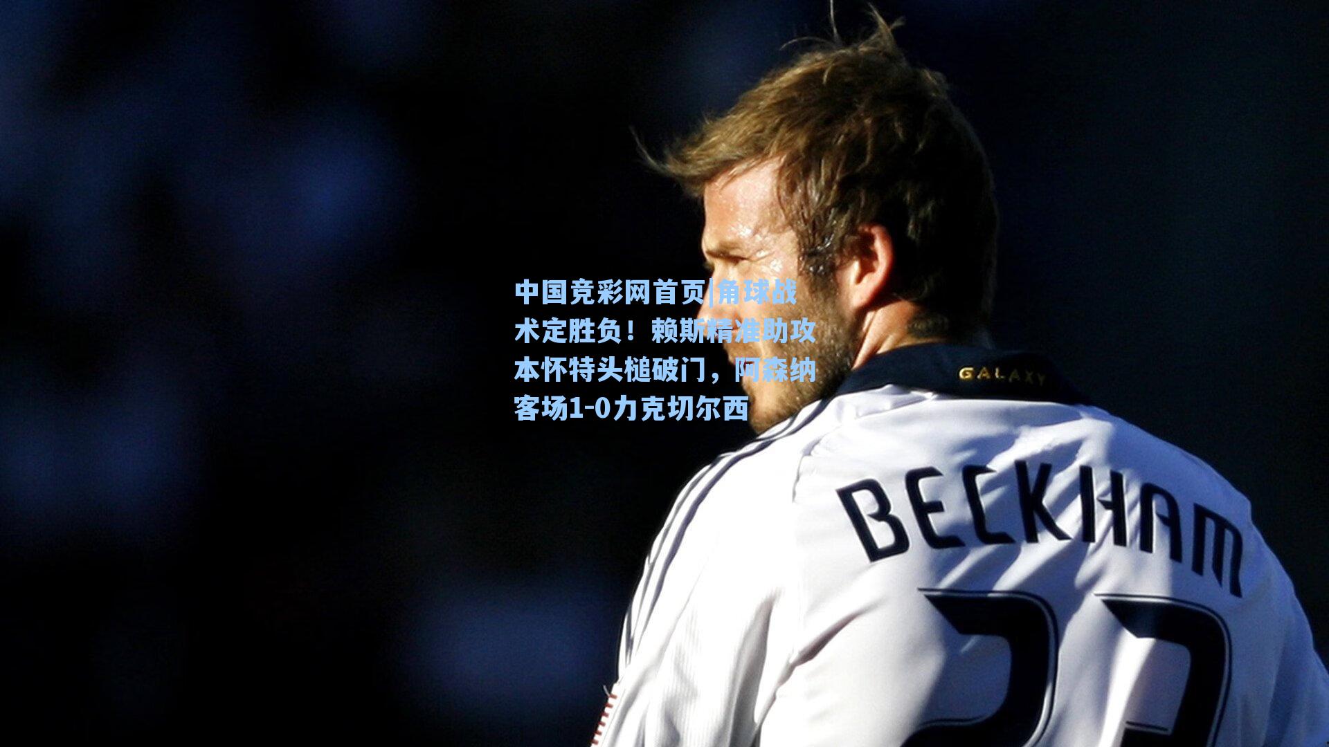 中国竞彩网首页|角球战术定胜负！赖斯精准助攻本怀特头槌破门，阿森纳客场1-0力克切尔西